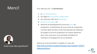 Pour aller plus loin : la Gamification
1. le suivi d'achèvement,
2. les règles d’accessibilité conditionnelle,
3. les outils pour offrir de la rétroaction,
4. parcours sur-mesure et
5. éléments de développement comme les blocs de
progression, d’achèvement de cours avant de comprendre
comment gérer les blocs et les récompenses par attribution
de badges et suivre la progression de chaque apprenant
dans votre cours pour vous permettre d'améliorer la
motivation et l'engagement de vos étudiants.
Retrouvez la documentation complète sur notre site :
https://wiki.umontreal.ca/pages/viewpage.action?pageId=1333014
64#expand-Devoir
Avez-vous des questions?
Merci!
 