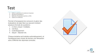 Permet à l'enseignant de concevoir et gérer des
évaluations de type Quiz qui peuvent contenir
plusieurs formats de questions :
1. à choix unique / multiples,
2. vrai-faux,
3. à développement
4. cliquer - déposer etc.
Chaque tentative est évaluée automatiquement, et
l'enseignant peut choisir de donner une rétroaction
et/ou d'afficher les réponses correctes.
● Définir la période et la durée de l’examen
● Nombre de tentative.s
● Méthode d'évaluation (points ou S/E)
● Options de relecture
Test
 