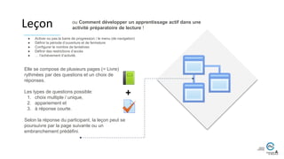 Leçon
Elle se compose de plusieurs pages (= Livre)
rythmées par des questions et un choix de
réponses.
Les types de questions possible:
1. choix multiple / unique,
2. appariement et
3. à réponse courte.
Selon la réponse du participant, la leçon peut se
poursuivre par la page suivante ou un
embranchement prédéfini.
● Activer ou pas la barre de progression / le menu (de navigation)
● Définir la période d’ouverture et de fermeture
● Configurer le nombre de tentatives
● Définir des restrictions d’accès
● … l’achèvement d’activité.
+
ou Comment développer un apprentissage actif dans une
activité préparatoire de lecture !
 