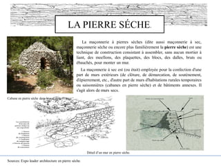 LA PIERRE SÉCHE.
La maçonnerie à pierres sèches (dite aussi maçonnerie à sec,
maçonnerie sèche ou encore plus familièrement la pierre sèche) est une
technique de construction consistant à assembler, sans aucun mortier à
liant, des moellons, des plaquettes, des blocs, des dalles, bruts ou
ébauchés, pour monter un mur.
La maçonnerie à sec est (ou était) employée pour la confection d'une
part de murs extérieurs (de clôture, de démarcation, de soutènement,
d'épierrement, etc., d'autre part de murs d'habitations rurales temporaires
ou saisonnières (cabanes en pierre sèche) et de bâtiments annexes. Il
s'agit alors de murs secs.
Sources: Expo leader architecture en pierre sèche.
Cabane en pierre sèche dans le sud de la France.
Détail d’un mur en pierre sèche.
 