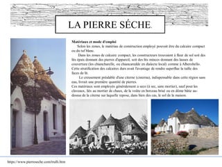 LA PIERRE SÉCHE.
https://www.pierreseche.com/trulli.htm
Matériaux et mode d'emploi
Selon les zones, le matériau de construction employé pouvait être du calcaire compact
ou du tuf blanc.
Dans les zones de calcaire compact, les constructeurs trouvaient à fleur de sol soit des
lits épais donnant des pierres d'appareil, soit des lits minces donnant des lauses de
couverture (les chiancharelle, ou chiancaredde en dialecte local) comme à Alberobello.
Cette stratification des calcaires durs avait l'avantage de rendre superflue la taille des
faces de lit.
Le creusement préalable d'une citerne (cisterna), indispensable dans cette région sans
eau, livrait une première quantité de pierres.
Ces matériaux sont employés généralement a seco (à sec, sans mortier), sauf pour les
claveaux, liés au mortier de chaux, de la voûte en berceau brisé ou en dôme bâtie au-
dessus de la citerne sur laquelle repose, dans bien des cas, le sol de la maison.
 