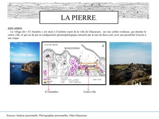 LA PIERRE.
SITUATION.
Le village dit « El Annabra » est situé à l’extrême ouest de la ville de Ghazaouet, sur une colline rocheuse, qui domine le
centre ville, et qui est de par sa configuration géomorphologique entourée par la mer de deux coté, avec une possibilité d’accée à
une crique.
Centre villeEl Annaabra.
Sources: Analyse personnelle, Photographies personnelles, Pdau Ghazaouet.
 