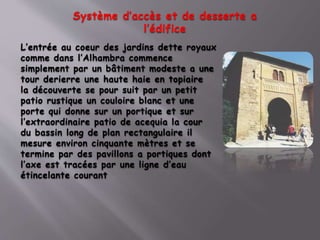 Système d’accès et de desserte a
l’édifice
L’entrée au coeur des jardins dette royaux
comme dans l’Alhambra commence
simplement par un bâtiment modeste a une
tour derierre une haute haie en topiaire
la découverte se pour suit par un petit
patio rustique un couloire blanc et une
porte qui donne sur un portique et sur
l’extraordinaire patio de acequia la cour
du bassin long de plan rectangulaire il
mesure environ cinquante mètres et se
termine par des pavillons a portiques dont
l’axe est tracées par une ligne d’eau
étincelante courant
 