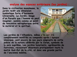 analyse des espaces extérieure (les jardins) :
Dans la civilisation musulmane, le
jardin revêt une dimension
symbolique forte d'harmonie
Universelle. Le Jardin, image
d'un Paradis que l'homme ne peut
imaginer, semble comme un point
de rencontre métaphorique entre
le matériel et le spirituel.
Les jardins de l'Alhambra, même s'ils ont été
complètement modifiés ou composés après l'époque
islamique, sont encore de nos jours emprunts de cette
poésie de la nature célébrée par le Coran, symbole de
la paix suprême. Les jardins luxuriants, agrémentés de
fontaines, recouvrent désormais pratiquement toute la
moitié Sud-Est de la cité, et donc une grande partie
de l'ancienne médina.
 