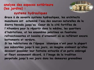 systems hydrauliques
Grace à de savants systems hydrauliques, les architects
musulmans ont acheminé l'eau des sources naturelles de la
Sierra Nevada jusqu'au Coeur de la cité fortifies de
l'Alhambra pour la répartir dans la médina, les quartiers
d'habitations, et les ensembles palatines en fountains
rafraichissantes et bassins d'ornement où se reflètent encore
battements et verdure.
Si les habitations de l'époque islamique n'ont pour la plupart
pas subsistées jusqu'à nos jours, on imagine aisément qu'elles
devaient posséder leur fontaine entourée d'un patio ombragé
et fleuri savamment décoré, à l'image de la tradition
perpetuée jusqu'à nos jours dans les demeures grenadines
analyse des espaces extérieure
(les jardins) :
 