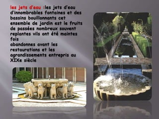 les jets d’eau :les jets d’eau
d’innombrables fontaines et des
bassins bouillonnants cet
ensemble de jardin est le fruits
de passées nombreux souvent
replantes vils ont été maintes
fois
abandonnes avant les
restaurations et les
agrandissements entrepris au
XIXe siècle
 