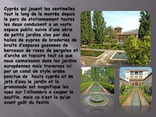 Cyprès qui jouent les sentinelles
tout le long de la montée depuis
le parc de stationnement toutes
les deux conduisent a un vaste
espace public suivie d’une série
de petits jardins clos par des
hailes de eypres de broderies de
bruits d’espaces gazonees de
berceaux de roses de pergolas et
d’arche en topiaire tout ce que
nous connaissons dans les jardins
européennes mais traverses ici
par un canal de style arabe
ponctue de hauts cyprès et de
jets d’eau le jardin et la
promonade sot magnifique les
vues sur l’Alhambra a couper le
souffle. mais ce n’est la qu’un
avant goût du festin
 