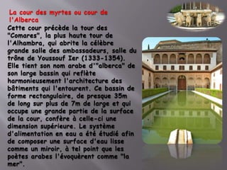 Cette cour précède la tour des
"Comares", la plus haute tour de
l'Alhambra, qui abrite la célèbre
grande salle des ambassadeurs, salle du
trône de Youssouf Ier (1333-1354).
Elle tient son nom arabe d'"alberca" de
son large bassin qui reflète
harmonieusement l'architecture des
bâtiments qui l'entourent. Ce bassin de
forme rectangulaire, de presque 35m
de long sur plus de 7m de large et qui
occupe une grande partie de la surface
de la cour, confère à celle-ci une
dimension supérieure. Le système
d'alimentation en eau a été étudié afin
de composer une surface d'eau lisse
comme un miroir, à tel point que les
poètes arabes l'évoquèrent comme "la
mer".
La cour des myrtes ou cour de
l'Alberca
 