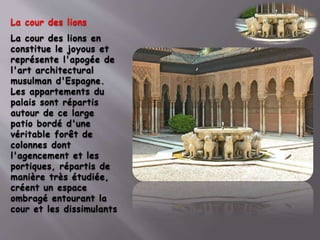 La cour des lions
La cour des lions en
constitue le joyous et
représente l'apogée de
l'art architectural
musulman d'Espagne.
Les appartements du
palais sont répartis
autour de ce large
patio bordé d'une
véritable forêt de
colonnes dont
l'agencement et les
portiques, répartis de
manière très étudiée,
créent un espace
ombragé entourant la
cour et les dissimulants
 