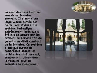 La cour des lions tient son
nom de sa fontaine
centrale. Il s'agit d'une
large vasque portée par
douze lions stylisés. Un
système hydraulique
extrêmement ingénieux a
été mis en oeuvre par les
artisans musulmans afin de
garantir un débit constant
de la fontaine. Ce système
a intrigué durant de
nombreuses années les
architectes chrétiens qui,
semble-t-il, démontèrent
la fontaine pour en
connaître le mécanisme.
 