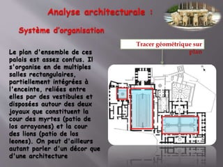Analyse architecturale :
Système d’organisation
Le plan d'ensemble de ces
palais est assez confus. Il
s'organise en de multiples
salles rectangulaires,
partiellement intégrées à
l'enceinte, reliées entre
elles par des vestibules et
disposées autour des deux
joyaux que constituent la
cour des myrtes (patio de
los arrayanes) et la cour
des lions (patio de los
leones). On peut d'ailleurs
autant parler d'un décor que
d'une architecture
Tracer géométrique sur
plan
 