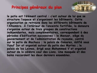 le patio est l’élément central : c’est autour de lui que se
structure l’espace et s’organisent les bâtiments. Cette
organisation se retrouve dans les différents bâtiments de
l’Alhambra. À l’intérieur de l’enceinte fortifiée, la demeure
s’organise autour de trois groupes de constructions
indépendantes, mais complémentaires, correspondant à des
périodes d’édification successives : le Mexuar, siège du
gouvernement et de l’administration du royaume, centré
sur le patio de Machuca ; le palais de Comares, édifié sous
Yusuf Ier et organisé autour du patio des Myrtes ; le
palais de los Leones, érigé sous Mohammed V et organisé
autour de la célèbre cour des Lions. Une mosquée et des
bains raccordent les deux derniers ensembles.
Principes généraux du plan
 