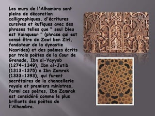Les murs de l'Alhambra sont
pleins de décoration
calligraphiques, d'écritures
cursives et kufiques avec des
phrases telles que " seul Dieu
est Vainqueur " (phrase qui est
censé être de Zawi ben Zirí,
fondateur de la dynastie
Nasrides) et des poèmes écrits
par trois poètes de la Cour de
Grenade, Ibn al-Yayyab
(1274-1349), Ibn al-Jatib
(1313-1375) e Ibn Zamrak
(1333-1393), qui furent
secrétaires de la chancellerie
royale et premiers ministres.
Parmi ces poètes, Ibn Zamrak
est considéré comme le plus
brillants des poètes de
l'Alhambra.
 