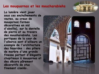 Les mouquarnas et les moucharabiehs
La lumière vient jouer
sous ces enchaînements de
voutes, au creux de
mouqarnas( formes
décoratives en nid
d'abeille), sur la dentelle
de pierre et au travers
des mousharabiehs. Les
portiques de la cour de
l'alberca sont d'ailleurs un
exemple de l'architecture
des Nasrides : des piliers
de marbre d'une grande
finesse portant d'élégants
chapiteaux à mouqarnas et
des décors pûrement
décoratifs de stuc
finement ciselés .
 