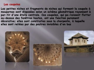 Les coupoles
Les petites niches et fragments de niches qui forment la coupole à
mouqarnas sont disposées selon un schéma géométrique rayonnant à
par-tir d'une étoile centrale. Ces coupoles, qui pa-raissent flotter
au-dessus des fenêtres hautes, ont une fonction purement
décorative; elles sont construites sous la charpente, à laquelle
elles sont reliées par des poutres invisibles d'en bas
 