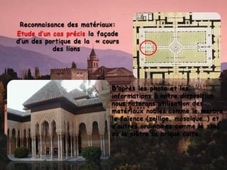 Reconnaisance des matériaux:
Etude d’un cas précis la façade
d’un des portique de la « cours
des lions
• D’après les photo et les
informations à notre disposition
nous noterons utilisation des
matériaux nobles comme le marbre
le faïence (zellige, mosaïque…) et
d’autres ordinaires comme le stuc
ou le plâtre la brique cuite.
 