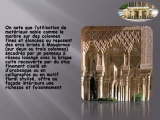 On note que l’utilisation de
matériaux noble comme le
marbre sur des colonnes
fines et élancées ou reposent
des arcs brisés à Mouqarnas
(sur deux ou trois colonnes)
encadrés par un panneau à
réseau losangé avec la brique
cuite recouverte par du stuc
finement ciselé en
d’arabesque ou en
calligraphie ou en motif
floral stylisé, offre au
façade intérieurs une
richesse et foisonnement
 