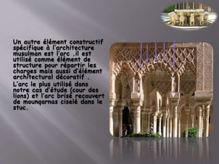 Un autre élément constructif
spécifique à l’architecture
musulman est l’arc .il est
utilisé comme élément de
structure pour répartir les
charges mais aussi d’élément
architectural décoratif .
L’arc le plus utilisé dans
notre cas d’étude (cour des
lions) et l’arc brisé recouvert
de mounqarnas ciselé dans le
stuc.
 