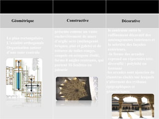 présente comme un vaste
enchevêtrement de murs
d’argile ocre (mélangeant
briques, pisé et galets) et de
toitures de tuiles rouges.
coupole en octogone étoilé,
forme 8 angles rentrants, qui
portent 16 fenêtres en
jalousie
Caractéristiques
Géométrique Constructive Décorative
le contraste entre le
raffinement décoratif des
aménagements intérieurs et
la sobriété des façades
extérieurs.
-la forme des arcades
reprend un répertoire très
diversifié : polylobé ou
festonné
-les arcades sont ajourées de
claustras ciselés sur lesquels
s’alternent des rythmes
épigraphiques et
géométriques.
Le plan rectangulaire
L'axialité orthogonale
Organisation autour
d’une cour centrale
 