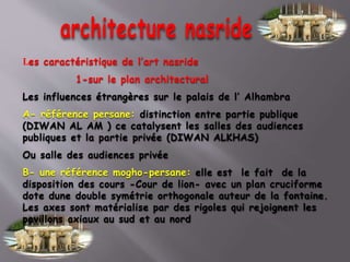 Les caractéristique de l’art nasride
1-sur le plan architectural
Les influences étrangères sur le palais de l’ Alhambra
A- référence persane: distinction entre partie publique
(DIWAN AL AM ) ce catalysent les salles des audiences
publiques et la partie privée (DIWAN ALKHAS)
Ou salle des audiences privée
B- une référence mogho-persane: elle est le fait de la
disposition des cours -Cour de lion- avec un plan cruciforme
dote dune double symétrie orthogonale auteur de la fontaine.
Les axes sont matérialise par des rigoles qui rejoignent les
pavillons axiaux au sud et au nord
 