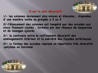 2-sur le plan décoratif:
1/- les colonnes deviennent plus minces et élancées , disposées
d’ une manière isolée ou groupée a 2 ou 3
2/-l’élancement des colonnes est tempéré par des arcades aux
stucs finement ciselés , formées par des réseaux de moquarnas
et de losanges ajourés
3/- le contraste entre le raffinement décoratif des
aménagements intérieur et la sobriété des façades extérieures
4/- la formes des arcades reprend un répertoire très diversifie
:polylobe ou festonné
 