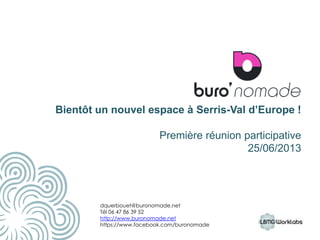 Bientôt un nouvel espace à Serris-Val d’Europe !
Première réunion participative
25/06/2013
11
dquerbouet@buronomade.net
Tél 06 47 86 39 52
http://www.buronomade.net
https://www.facebook.com/buronomade
 