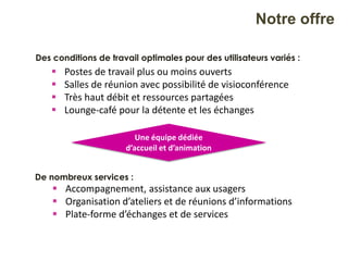 De nombreux services :
 Accompagnement, assistance aux usagers
 Organisation d’ateliers et de réunions d’informations
 Plate-forme d’échanges et de services
 Postes de travail plus ou moins ouverts
 Salles de réunion avec possibilité de visioconférence
 Très haut débit et ressources partagées
 Lounge-café pour la détente et les échanges
Notre offre
Des conditions de travail optimales pour des utilisateurs variés :
Une équipe dédiée
d’accueil et d’animation
 