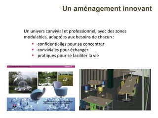 Un univers convivial et professionnel, avec des zones
modulables, adaptées aux besoins de chacun :
 confidentielles pour se concentrer
 conviviales pour échanger
 pratiques pour se faciliter la vie
Un aménagement innovant
 