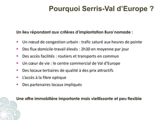 Pourquoi Serris-Val d’Europe ?
Un lieu répondant aux critères d’implantation Buro’nomade :
 Un nœud de congestion urbain : trafic saturé aux heures de pointe
 Des flux domicile-travail élevés : 2h30 en moyenne par jour
 Des accès facilités : routiers et transports en commun
 Un cœur de vie : le centre commercial de Val d’Europe
 Des locaux tertiaires de qualité à des prix attractifs
 L’accès à la fibre optique
 Des partenaires locaux impliqués
Une offre immobilière importante mais vieillissante et peu flexible
 