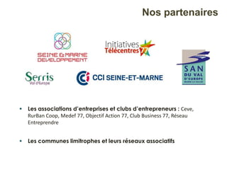 Nos partenaires
 Les associations d’entreprises et clubs d’entrepreneurs : Ceve,
RurBan Coop, Medef 77, Objectif Action 77, Club Business 77, Réseau
Entreprendre
 Les communes limitrophes et leurs réseaux associatifs
 