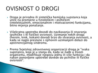  Droga je prirodna ili sintetička hemijska supstanca koja
utiče na promjene u fiziološkim i psihičkim
(intelektualnim, emocionalnim i motivacionim) funkcijama,
bitno mijenja ponašanje.
 Višekratna upotreba dovodi do navikavanja ili stvaranja
(psihičke i/ili fizičke) ovisnosti. Uzimanje nekih droga
(heroin, krek, kokain) dovodi brzo do stvaranja ovisnosti, a
kada se naglo prestane s njihovim uzimanjem dolazi do
apstinencijalnog sindroma.
 Prema Svjetskoj zdravstvenoj organizaciji droga je "svaka
supstanca, koja je u stanju da, kada se nađe u živom
organizmu, modifikuje njegovu jednu ili više funkcija i da
nakon ponovljene upotrebe dovede do psihičke ili fizičke
ovisnosti".
 