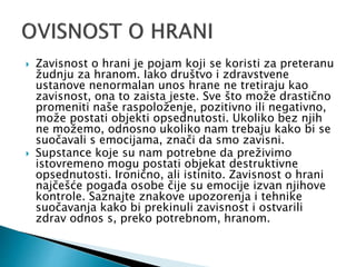  Zavisnost o hrani je pojam koji se koristi za preteranu
žudnju za hranom. Iako društvo i zdravstvene
ustanove nenormalan unos hrane ne tretiraju kao
zavisnost, ona to zaista jeste. Sve što može drastično
promeniti naše raspoloženje, pozitivno ili negativno,
može postati objekti opsednutosti. Ukoliko bez njih
ne možemo, odnosno ukoliko nam trebaju kako bi se
suočavali s emocijama, znači da smo zavisni.
 Supstance koje su nam potrebne da preživimo
istovremeno mogu postati objekat destruktivne
opsednutosti. Ironično, ali istinito. Zavisnost o hrani
najčešće pogađa osobe čije su emocije izvan njihove
kontrole. Saznajte znakove upozorenja i tehnike
suočavanja kako bi prekinuli zavisnost i ostvarili
zdrav odnos s, preko potrebnom, hranom.
 