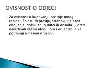  Za ovisnost o kupovanju postoje mnogi
razlozi: Žalost, depresija, strahovi, tjelesna
oboljenja, doživljeni gubitci ili dosada. „Pored
navedenih važnu ulogu igra i orijentacija ka
potrošnji u našem društvu.
 