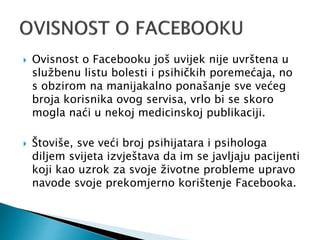  Ovisnost o Facebooku još uvijek nije uvrštena u
službenu listu bolesti i psihičkih poremećaja, no
s obzirom na manijakalno ponašanje sve većeg
broja korisnika ovog servisa, vrlo bi se skoro
mogla naći u nekoj medicinskoj publikaciji.
 Štoviše, sve veći broj psihijatara i psihologa
diljem svijeta izvještava da im se javljaju pacijenti
koji kao uzrok za svoje životne probleme upravo
navode svoje prekomjerno korištenje Facebooka.
 