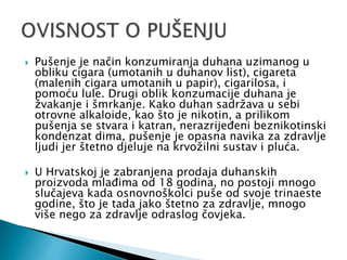  Pušenje je način konzumiranja duhana uzimanog u
obliku cigara (umotanih u duhanov list), cigareta
(malenih cigara umotanih u papir), cigarilosa, i
pomoću lule. Drugi oblik konzumacije duhana je
žvakanje i šmrkanje. Kako duhan sadržava u sebi
otrovne alkaloide, kao što je nikotin, a prilikom
pušenja se stvara i katran, nerazrijeđeni beznikotinski
kondenzat dima, pušenje je opasna navika za zdravlje
ljudi jer štetno djeluje na krvožilni sustav i pluća.
 U Hrvatskoj je zabranjena prodaja duhanskih
proizvoda mlađima od 18 godina, no postoji mnogo
slučajeva kada osnovnoškolci puše od svoje trinaeste
godine, što je tada jako štetno za zdravlje, mnogo
više nego za zdravlje odraslog čovjeka.
 