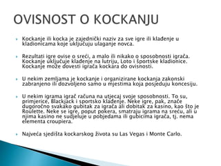  Kockanje ili kocka je zajednički naziv za sve igre ili klađenje u
kladionicama koje uključuju ulaganje novca.
 Rezultati igre ovise o sreći, a malo ili nikako o sposobnosti igrača.
Kockanje uključuje klađenje na lutriju, Loto i športske kladionice.
Kockanje može dovesti igrača kockara do ovisnosti.
 U nekim zemljama je kockanje i organizirane kockanja zakonski
zabranjeno ili dozvoljeno samo u mjestima koja posjeduju koncesiju.
 U nekim igrama igrač računa na utjecaj svoje sposobnosti. To su,
primjerice, Blackjack i sportsko klađenje. Neke igre, pak, znače
dugoročno svakako gubitak za igrača ali dobitak za kasino, kao što je
Roulette. Neke se igre, poput pokera, smatraju igrama na sreću, ali u
njima kasino ne sudjeluje u pobjedama ili gubicima igrača, tj. nema
elementa croupiera.
 Najveća sjedišta kockarskog života su Las Vegas i Monte Carlo.
 