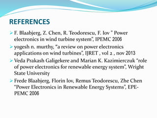 REFERENCES
 F. Blaabjerg, Z. Chen, R. Teodorescu, F. Iov ” Power
electronics in wind turbine system”, IPEMC 2006
 yogesh n. murthy, “a review on power electronics
applications on wind turbines”, IJRET , vol 2 , nov 2013
 Veda Prakash Galigekere and Marian K. Kazimierczuk “role
of power electronics for renewable energy system”, Wright
State University
 Frede Blaabjerg, Florin lov, Remus Teodorescu, Zhe Chen
“Power Electronics in Renewable Energy Systems”, EPE-
PEMC 2006
 