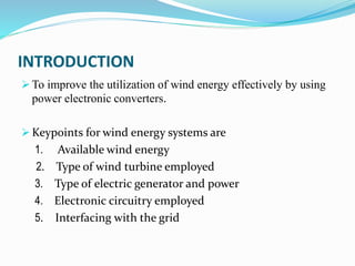 INTRODUCTION
 To improve the utilization of wind energy effectively by using
power electronic converters.
 Keypoints for wind energy systems are
1. Available wind energy
2. Type of wind turbine employed
3. Type of electric generator and power
4. Electronic circuitry employed
5. Interfacing with the grid
 