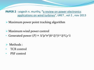 PAPER 2 : yogesh n. murthy, “a review on power electronics
applications on wind turbines”, IJRET , vol 2 , nov 2013
 Maximum power point tracking algorithm
 Maximum wind power control
• Generated power (P) = ½*ρ*π*(R^2)*(V^3)*Cp*λ
 Methods :
• TCR control
• PSF control
 