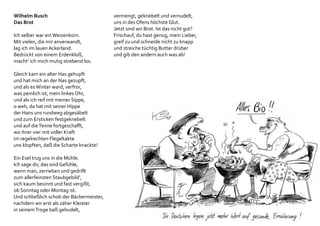 Wilhelm Busch
Das Brot
Ich selber war einWeizenkorn.
Mit vielen, die mir anverwandt,
lag ich im lauen Ackerland.
Bedrückt von einem Erdenkloß,
macht‘ ich mich mutig strebend los.
Gleich kam ein alter Has gehupft
und hat mich an der Nas gezupft,
und als esWinter ward, verfror,
was peinlich ist, mein linkes Ohr,
und als ich reif mit meiner Sippe,
o weh, da hat mit seiner Hippe
der Hans uns rundweg abgesäbelt
und zum Ersticken festgeknebelt
und auf dieTenne fortgeschafft,
wo ihrer vier mit voller Kraft
im regelrechten Flegeltakte
uns klopften, daß die Scharte knackte!
Ein Esel trug uns in die Mühle.
Ich sage dir, das sind Gefühle,
wenn man, zerrieben und gedrillt
zum allerfeinsten Staubgebild‘,
sich kaum besinnt und fast vergißt,
ob Sonntag oder Montag ist.
Und schließlich schob der Bäckermeister,
nachdem wir erst als zäher Kleister
in seinemTroge baß gehudelt,
vermengt, geknebelt und vernudelt,
uns in des Ofens höchste Glut.
Jetzt sind wir Brot. Ist das nicht gut?
Frischauf, du hast genug, mein Lieber,
greif zu und schneide nicht zu knapp
und streiche tüchtig Butter drüber
und gib den andern auch was ab!
 