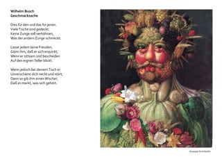 Wilhelm Busch
Geschmacksache
Dies für den und das für jenen.
VieleTische sind gedeckt.
Keine Zunge soll verhöhnen,
Was der andern Zunge schmeckt.
Lasse jedem seine Freuden,
Gönn ihm, daß er sich erquickt,
Wenn er sittsam und bescheiden
Auf den eignenTeller blickt.
Wenn jedoch bei deinemTisch er
Unverschämt dich neckt und stört,
Dann so gib ihm einenWischer,
Daß er merkt, was sich gehört.
Giuseppe Arcimboldo
 