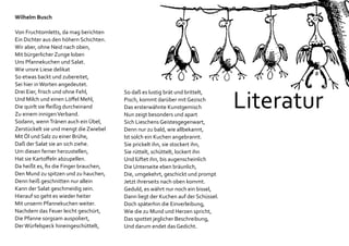 Literatur
Wilhelm Busch
Von Fruchtomletts, da mag berichten
Ein Dichter aus den höhern Schichten.
Wir aber, ohne Neid nach oben,
Mit bürgerlicher Zunge loben
Uns Pfannekuchen und Salat.
Wie unsre Liese delikat
So etwas backt und zubereitet,
Sei hier inWorten angedeutet.
Drei Eier, frisch und ohne Fehl,
Und Milch und einen Löffel Mehl,
Die quirlt sie fleißig durcheinand
Zu einem innigenVerband.
Sodann, wennTränen auch ein Übel,
Zerstückelt sie und mengt die Zwiebel
Mit Öl und Salz zu einer Brühe,
Daß der Salat sie an sich ziehe.
Um diesen ferner herzustellen,
Hat sie Kartoffeln abzupellen.
Da heißt es, fix die Finger brauchen,
Den Mund zu spitzen und zu hauchen,
Denn heiß geschnitten nur allein
Kann der Salat geschmeidig sein.
Hierauf so geht es wieder heiter
Mit unserm Pfannekuchen weiter.
Nachdem das Feuer leicht geschürt,
Die Pfanne sorgsam auspoliert,
DerWürfelspeck hineingeschüttelt,
So daß es lustig brät und brittelt,
Pisch, kommt darüber mit Gezisch
Das ersterwähnte Kunstgemisch
Nun zeigt besonders und apart
Sich Lieschens Geistesgegenwart,
Denn nur zu bald, wie allbekannt,
Ist solch ein Kuchen angebrannt.
Sie prickelt ihn, sie stockert ihn,
Sie rüttelt, schüttelt, lockert ihn
Und lüftet ihn, bis augenscheinlich
Die Unterseite eben bräunlich,
Die, umgekehrt, geschickt und prompt
Jetzt ihrerseits nach oben kommt.
Geduld, es währt nur noch ein bissel,
Dann liegt der Kuchen auf der Schüssel.
Doch späterhin die Einverleibung,
Wie die zu Mund und Herzen spricht,
Das spottet jeglicher Beschreibung,
Und darum endet das Gedicht.
 