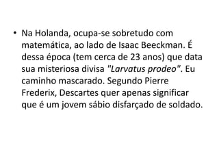 • Na Holanda, ocupa-se sobretudo com
  matemática, ao lado de Isaac Beeckman. É
  dessa época (tem cerca de 23 anos) que data
  sua misteriosa divisa "Larvatus prodeo". Eu
  caminho mascarado. Segundo Pierre
  Frederix, Descartes quer apenas significar
  que é um jovem sábio disfarçado de soldado.
 