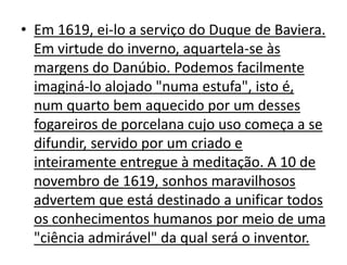 • Em 1619, ei-lo a serviço do Duque de Baviera.
  Em virtude do inverno, aquartela-se às
  margens do Danúbio. Podemos facilmente
  imaginá-lo alojado "numa estufa", isto é,
  num quarto bem aquecido por um desses
  fogareiros de porcelana cujo uso começa a se
  difundir, servido por um criado e
  inteiramente entregue à meditação. A 10 de
  novembro de 1619, sonhos maravilhosos
  advertem que está destinado a unificar todos
  os conhecimentos humanos por meio de uma
  "ciência admirável" da qual será o inventor.
 