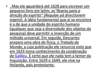 • . Mas ele aguardará até 1628 para escrever um
  pequeno livro em latim, as"Regras para a
  direção do espírito" (Regulae ad directionem
  ingenii). A idéia fundamental que aí se encontra
  é a de que a unidade do espírito humano
  (qualquer que seja a diversidade dos objetos da
  pesquisa) deve permitir a invenção de um
  método universal. Em seguida, Descartes
  prepara uma obra de física, o Tratado do
  Mundo, a cuja publicação ele renuncia visto que
  em 1633 toma conhecimento da condenação
  de Galileu. É certo que ele nada tem a temer da
  Inquisição. Entre 1629 e 1649, ele vive na
  Holanda, país protestante.
 
