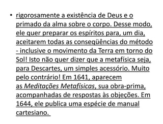 • rigorosamente a existência de Deus e o
  primado da alma sobre o corpo. Desse modo,
  ele quer preparar os espíritos para, um dia,
  aceitarem todas as conseqüências do método
  - inclusive o movimento da Terra em torno do
  Sol! Isto não quer dizer que a metafísica seja,
  para Descartes, um simples acessório. Muito
  pelo contrário! Em 1641, aparecem
  as Meditações Metafísicas, sua obra-prima,
  acompanhadas de respostas às objeções. Em
  1644, ele publica uma espécie de manual
  cartesiano.
 