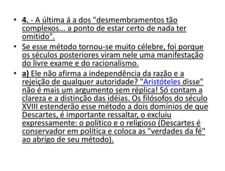 • 4. - A última á a dos "desmembramentos tão
  complexos... a ponto de estar certo de nada ter
  omitido".
• Se esse método tornou-se muito célebre, foi porque
  os séculos posteriores viram nele uma manifestação
  do livre exame e do racionalismo.
• a) Ele não afirma a independência da razão e a
  rejeição de qualquer autoridade? "Aristóteles disse"
  não é mais um argumento sem réplica! Só contam a
  clareza e a distinção das idéias. Os filósofos do século
  XVIII estenderão esse método a dois domínios de que
  Descartes, é importante ressaltar, o excluiu
  expressamente: o político e o religioso (Descartes é
  conservador em política e coloca as "verdades da fé"
  ao abrigo de seu método).
 