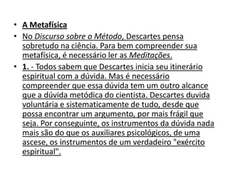 • A Metafísica
• No Discurso sobre o Método, Descartes pensa
  sobretudo na ciência. Para bem compreender sua
  metafísica, é necessário ler as Meditações.
• 1. - Todos sabem que Descartes inicia seu itinerário
  espiritual com a dúvida. Mas é necessário
  compreender que essa dúvida tem um outro alcance
  que a dúvida metódica do cientista. Descartes duvida
  voluntária e sistematicamente de tudo, desde que
  possa encontrar um argumento, por mais frágil que
  seja. Por conseguinte, os instrumentos da dúvida nada
  mais são do que os auxiliares psicológicos, de uma
  ascese, os instrumentos de um verdadeiro "exército
  espiritual".
 