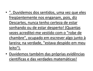 • ". Duvidemos dos sentidos, uma vez que eles
  freqüentemente nos enganam, pois, diz
  Descartes, nunca tenho certeza de estar
  sonhando ou de estar desperto! (Quantas
  vezes acreditei-me vestido com o "robe de
  chambre", ocupado em escrever algo junto à
  lareira; na verdade, "estava despido em meu
  leito").
• Duvidemos também das próprias evidências
  científicas e das verdades matemáticas!
 
