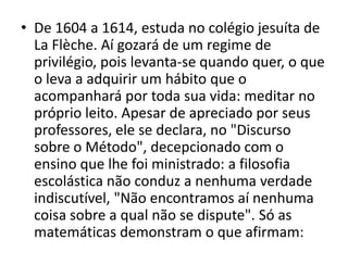 • De 1604 a 1614, estuda no colégio jesuíta de
  La Flèche. Aí gozará de um regime de
  privilégio, pois levanta-se quando quer, o que
  o leva a adquirir um hábito que o
  acompanhará por toda sua vida: meditar no
  próprio leito. Apesar de apreciado por seus
  professores, ele se declara, no "Discurso
  sobre o Método", decepcionado com o
  ensino que lhe foi ministrado: a filosofia
  escolástica não conduz a nenhuma verdade
  indiscutível, "Não encontramos aí nenhuma
  coisa sobre a qual não se dispute". Só as
  matemáticas demonstram o que afirmam:
 